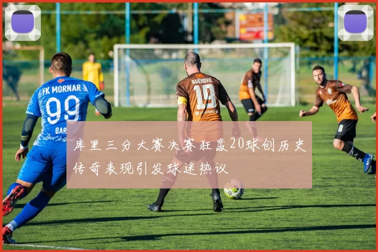 库里三分大赛决赛狂轰20球创历史传奇表现引发球迷热议