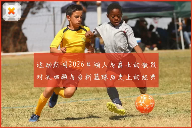 运动新闻2026年湖人与爵士的激烈对决回顾与分析篮球历史上的经典时刻