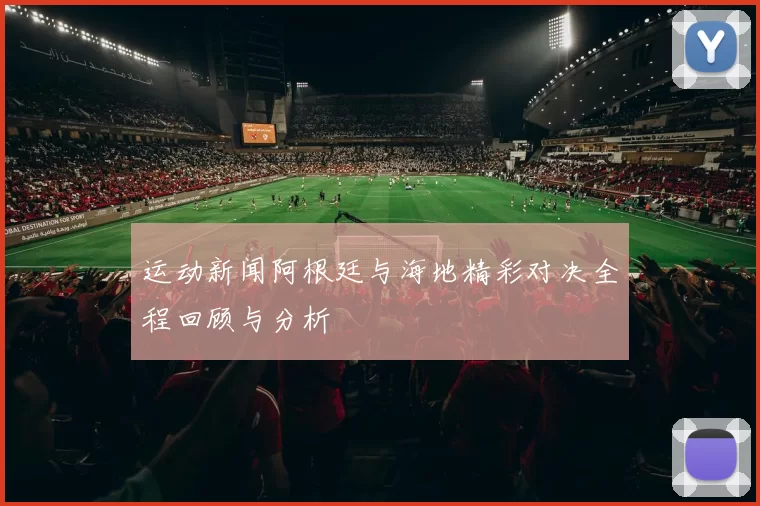 运动新闻阿根廷与海地精彩对决全程回顾与分析